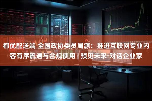 都优配送端 全国政协委员周源：推进互联网专业内容有序流通与合规使用 | 预见未来·对话企业家