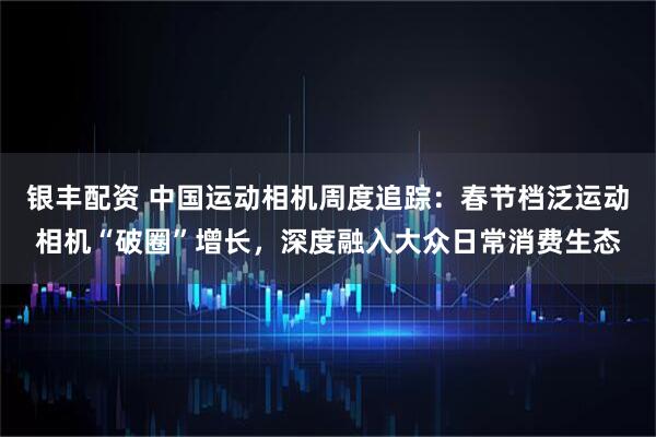 银丰配资 中国运动相机周度追踪：春节档泛运动相机“破圈”增长，深度融入大众日常消费生态