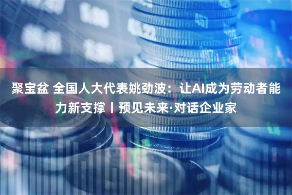 聚宝盆 全国人大代表姚劲波：让AI成为劳动者能力新支撑丨预见未来·对话企业家