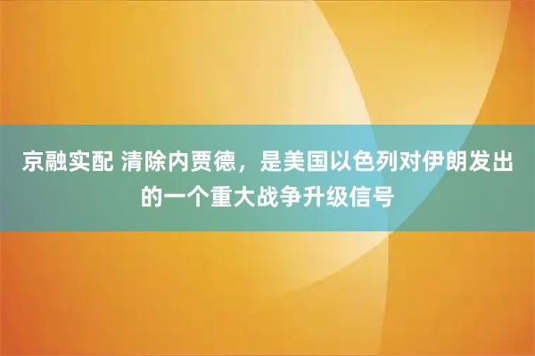 京融实配 清除内贾德，是美国以色列对伊朗发出的一个重大战争升级信号