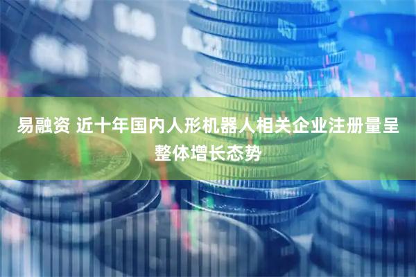 易融资 近十年国内人形机器人相关企业注册量呈整体增长态势