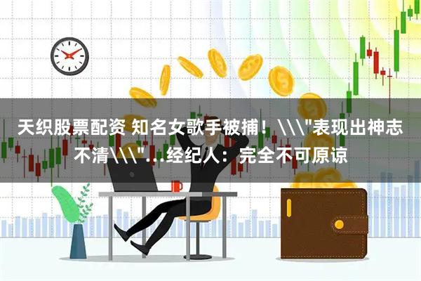 天织股票配资 知名女歌手被捕！\＂表现出神志不清\＂…经纪人：完全不可原谅