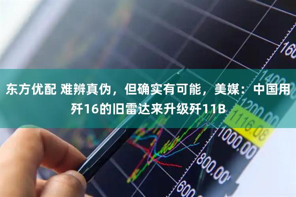 东方优配 难辨真伪，但确实有可能，美媒：中国用歼16的旧雷达来升级歼11B