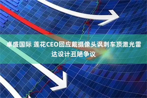 卓盛国际 莲花CEO回应戴摄像头讽刺车顶激光雷达设计丑陋争议