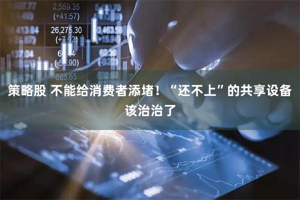 策略股 不能给消费者添堵！“还不上”的共享设备该治治了
