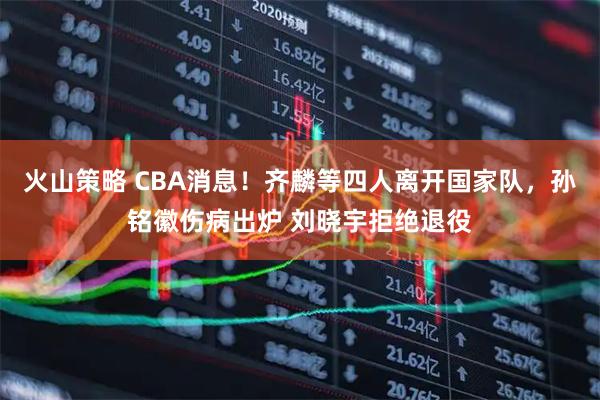火山策略 CBA消息！齐麟等四人离开国家队，孙铭徽伤病出炉 刘晓宇拒绝退役