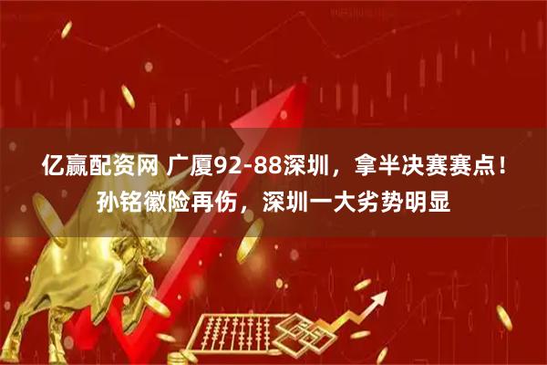 亿赢配资网 广厦92-88深圳，拿半决赛赛点！孙铭徽险再伤，深圳一大劣势明显