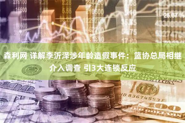 森利网 详解李沂泽涉年龄造假事件：篮协总局相继介入调查 引3大连锁反应