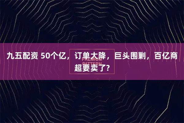 九五配资 50个亿，订单大降，巨头围剿，百亿商超要卖了?