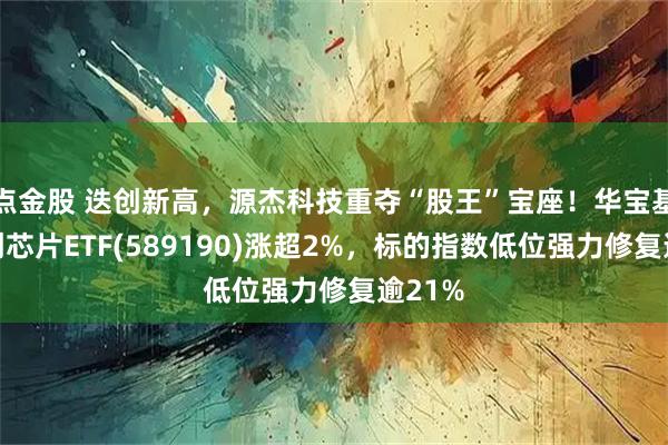 点金股 迭创新高，源杰科技重夺“股王”宝座！华宝基金科创芯片ETF(589190)涨超2%，标的指数低位强力修复逾21%