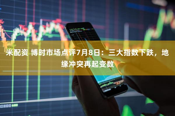 米配资 博时市场点评7月8日：三大指数下跌，地缘冲突再起变数