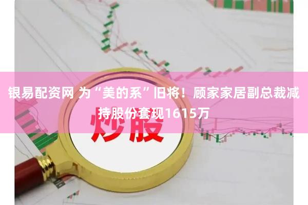 银易配资网 为“美的系”旧将！顾家家居副总裁减持股份套现1615万